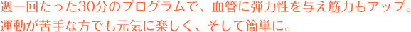 週一回たった30分のプログラムで、血管に弾力性を与え筋力もアップ。運動が苦手な方でも元気に楽しく、そして簡単に。